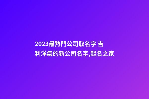 2023最熱門公司取名字 吉利洋氣的新公司名字,起名之家-第1張-公司起名-玄機派
